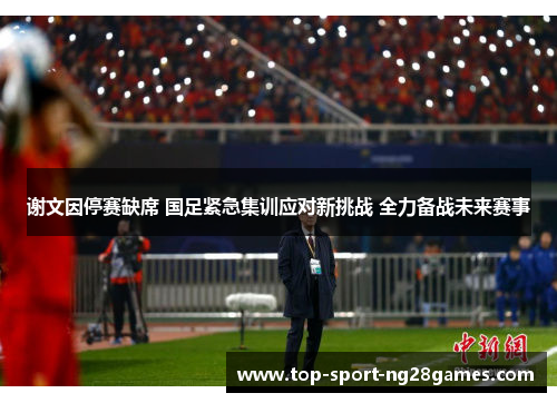 谢文因停赛缺席 国足紧急集训应对新挑战 全力备战未来赛事