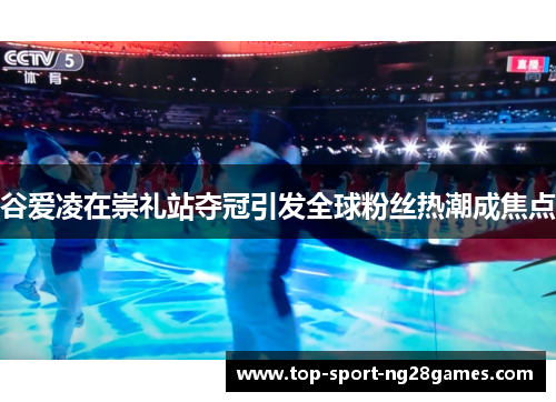 谷爱凌在崇礼站夺冠引发全球粉丝热潮成焦点