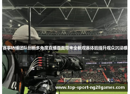 赛事转播团队创新多角度直播画面带来全新观赛体验提升观众沉浸感