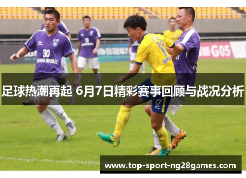足球热潮再起 6月7日精彩赛事回顾与战况分析
