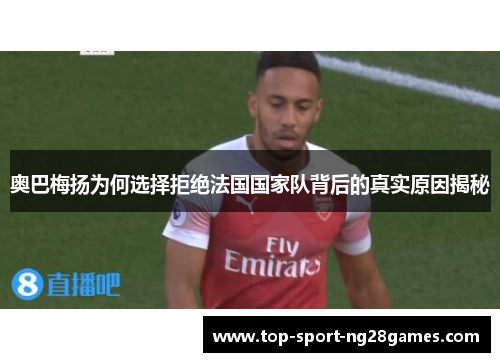奥巴梅扬为何选择拒绝法国国家队背后的真实原因揭秘
