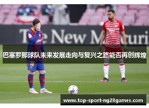 巴塞罗那球队未来发展走向与复兴之路能否再创辉煌