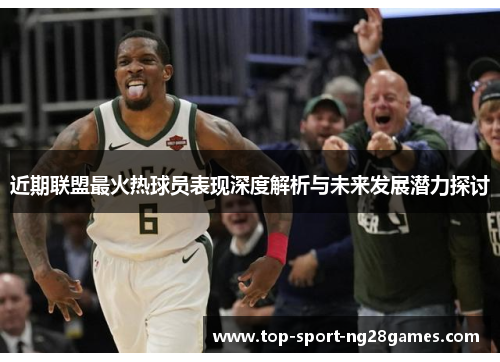 近期联盟最火热球员表现深度解析与未来发展潜力探讨