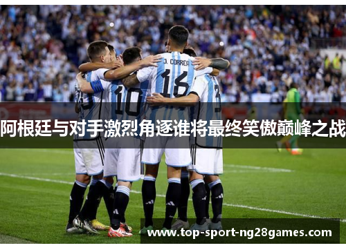 阿根廷与对手激烈角逐谁将最终笑傲巅峰之战