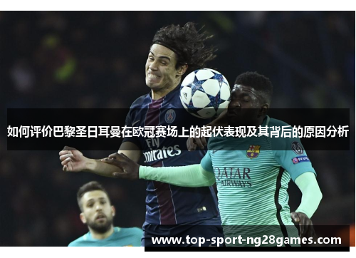 如何评价巴黎圣日耳曼在欧冠赛场上的起伏表现及其背后的原因分析