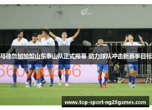 马德鲁加加盟山东泰山队正式揭幕 助力球队冲击新赛季目标