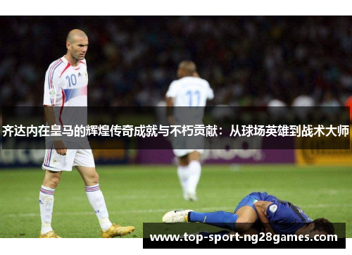 齐达内在皇马的辉煌传奇成就与不朽贡献：从球场英雄到战术大师