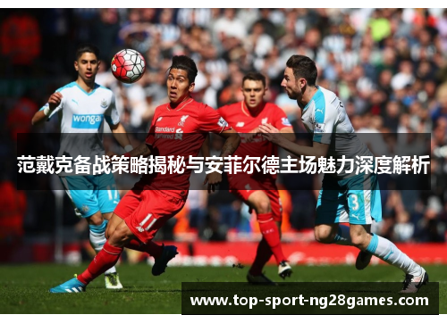 范戴克备战策略揭秘与安菲尔德主场魅力深度解析