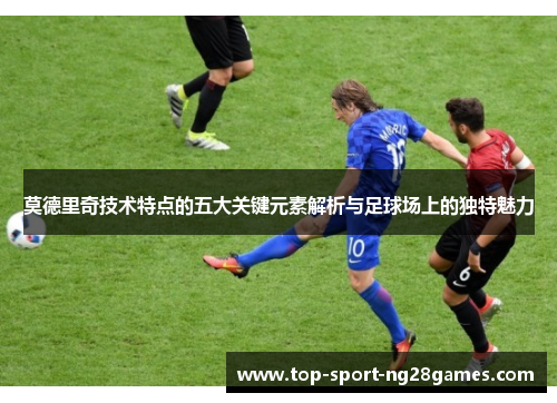 莫德里奇技术特点的五大关键元素解析与足球场上的独特魅力