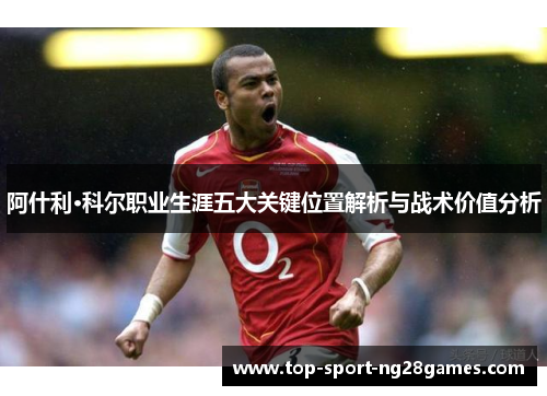 阿什利·科尔职业生涯五大关键位置解析与战术价值分析 阿什利·科尔职业生涯五大关键位置解析与战术价值分析