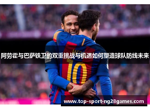 阿劳霍与巴萨铁卫的双重挑战与机遇如何塑造球队防线未来 阿劳霍与巴萨铁卫的双重挑战与机遇如何塑造球队防线未来