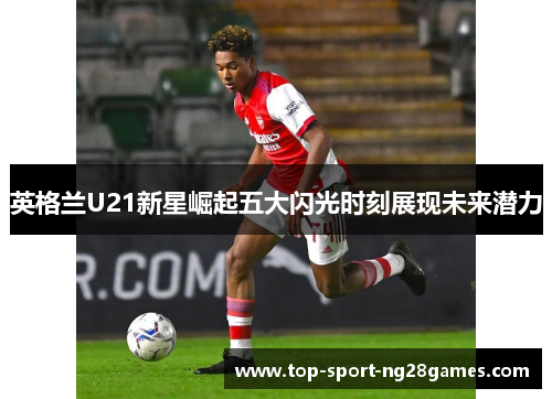 英格兰U21新星崛起五大闪光时刻展现未来潜力 英格兰U21新星崛起五大闪光时刻展现未来潜力
