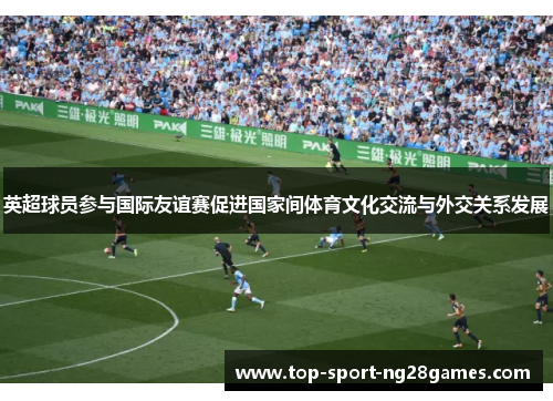 英超球员参与国际友谊赛促进国家间体育文化交流与外交关系发展 英超球员参与国际友谊赛促进国家间体育文化交流与外交关系发展