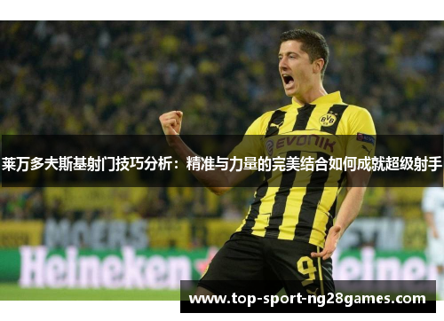 莱万多夫斯基射门技巧分析:精准与力量的完美结合如何成就超级射手 莱万多夫斯基射门技巧分析:精准与力量的完美结合如何成就超级射手