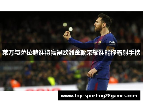 莱万与萨拉赫谁将赢得欧洲金靴荣耀谁能称霸射手榜