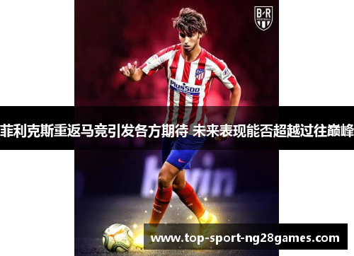 菲利克斯重返马竞引发各方期待 未来表现能否超越过往巅峰