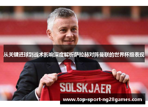 从关键进球到战术影响深度解析萨拉赫对阵曼联的世界杯级表现 从关键进球到战术影响深度解析萨拉赫对阵曼联的世界杯级表现