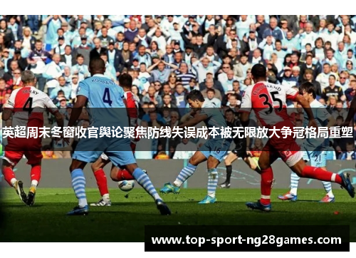 英超周末冬窗收官舆论聚焦防线失误成本被无限放大争冠格局重塑