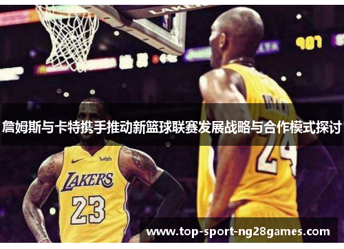 詹姆斯与卡特携手推动新篮球联赛发展战略与合作模式探讨