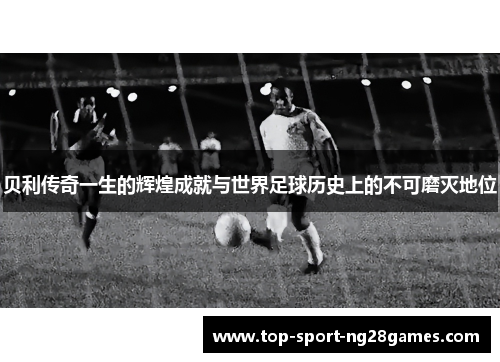 贝利传奇一生的辉煌成就与世界足球历史上的不可磨灭地位