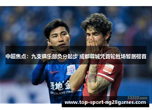 中超焦点:九支俱乐部负分起步 成都蓉城凭首轮胜场暂居榜首 中超焦点:九支俱乐部负分起步 成都蓉城凭首轮胜场暂居榜首