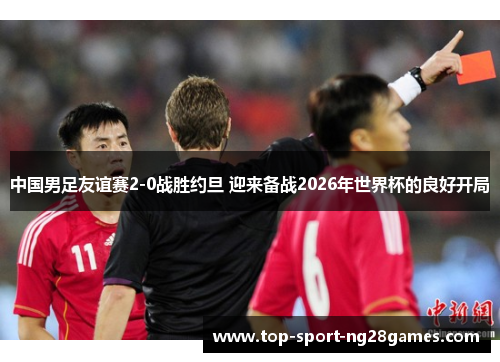 中国男足友谊赛2-0战胜约旦 迎来备战2026年世界杯的良好开局 中国男足友谊赛2-0战胜约旦 迎来备战2026年世界杯的良好开局