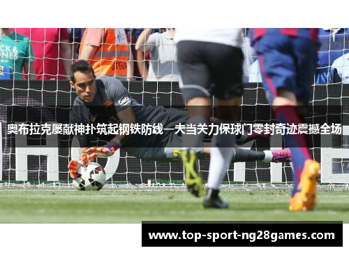 奥布拉克屡献神扑筑起钢铁防线一夫当关力保球门零封奇迹震撼全场