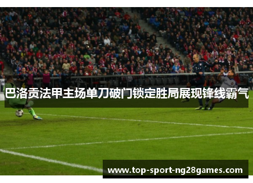 巴洛贡法甲主场单刀破门锁定胜局展现锋线霸气 巴洛贡法甲主场单刀破门锁定胜局展现锋线霸气
