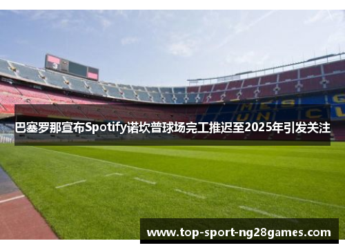 巴塞罗那宣布Spotify诺坎普球场完工推迟至2025年引发关注 巴塞罗那宣布Spotify诺坎普球场完工推迟至2025年引发关注