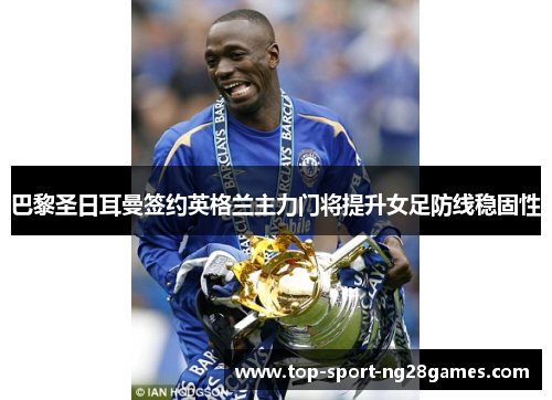 巴黎圣日耳曼签约英格兰主力门将提升女足防线稳固性 巴黎圣日耳曼签约英格兰主力门将提升女足防线稳固性