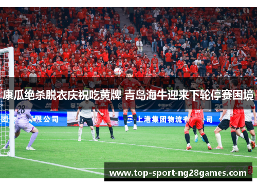 康瓜绝杀脱衣庆祝吃黄牌 青岛海牛迎来下轮停赛困境