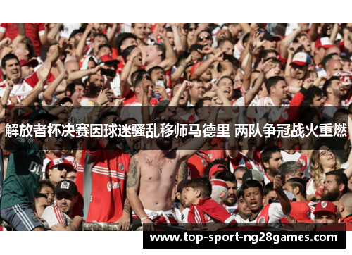 解放者杯决赛因球迷骚乱移师马德里 两队争冠战火重燃