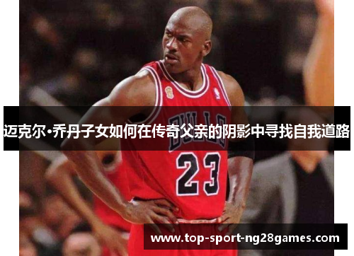 迈克尔·乔丹子女如何在传奇父亲的阴影中寻找自我道路