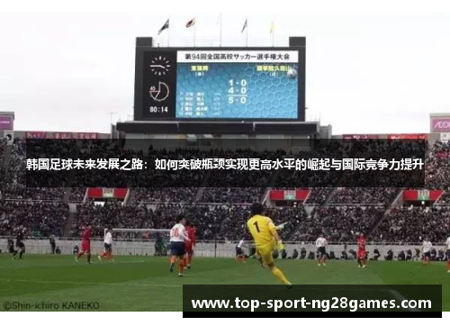 韩国足球未来发展之路:如何突破瓶颈实现更高水平的崛起与国际竞争力提升 韩国足球未来发展之路:如何突破瓶颈实现更高水平的崛起与国际竞争力提升